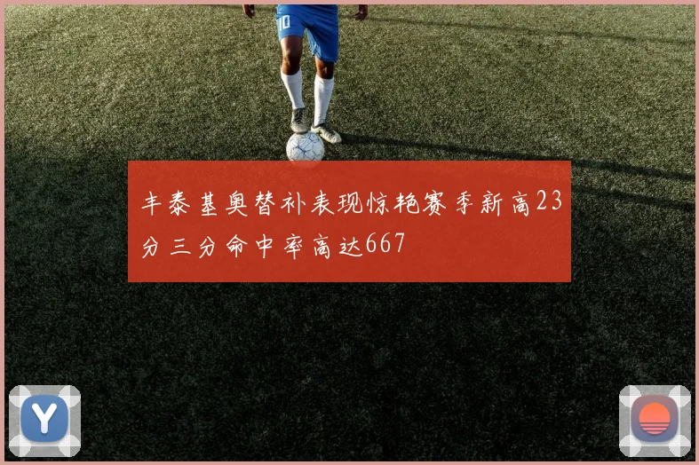 丰泰基奥替补表现惊艳赛季新高23分三分命中率高达667