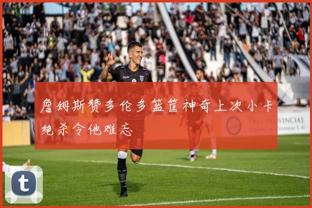 詹姆斯赞多伦多篮筐神奇上次小卡绝杀令他难忘