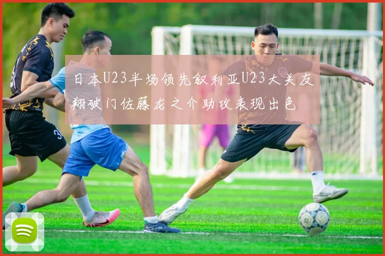 日本U23半场领先叙利亚U23大关友翔破门佐藤龙之介助攻表现出色