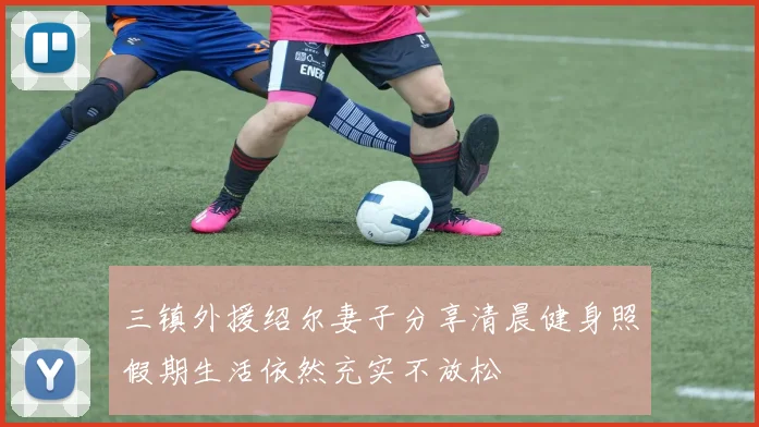 三镇外援绍尔妻子分享清晨健身照假期生活依然充实不放松
