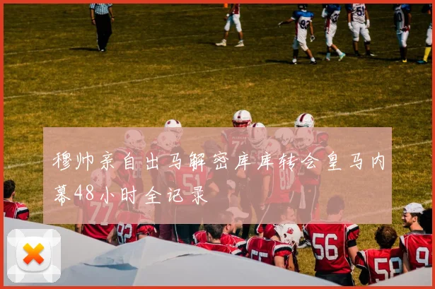 穆帅亲自出马解密库库转会皇马内幕48小时全记录