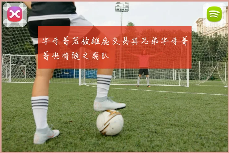字母哥若被雄鹿交易其兄弟字母哥哥也将随之离队
