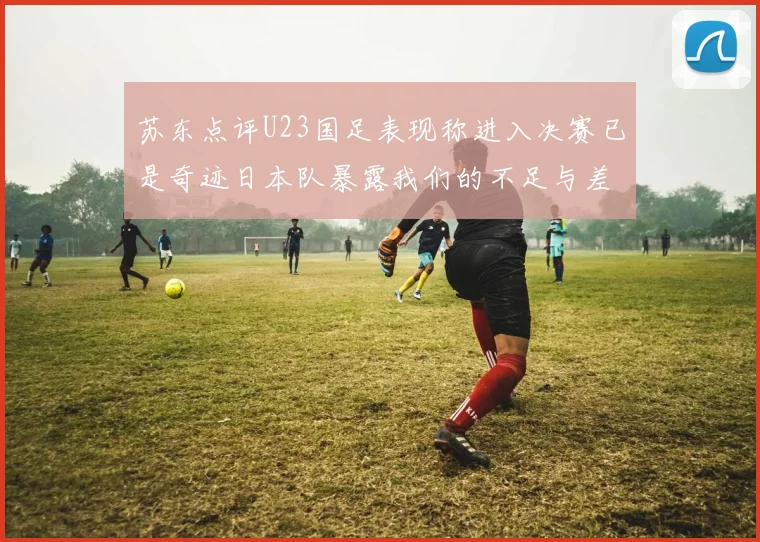 苏东点评U23国足表现称进入决赛已是奇迹日本队暴露我们的不足与差距
