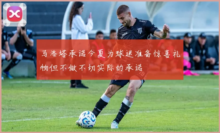 马洛塔承诺今夏为球迷准备惊喜礼物但不做不切实际的承诺