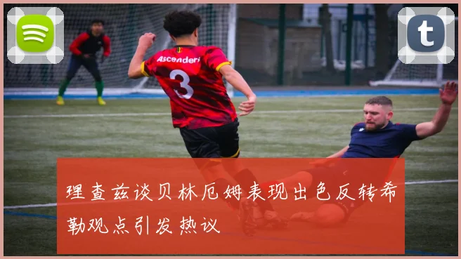 理查兹谈贝林厄姆表现出色反转希勒观点引发热议