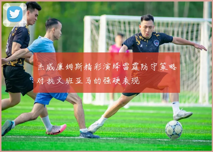 杰威廉姆斯精彩演绎雷霆防守策略对抗文班亚马的强硬表现