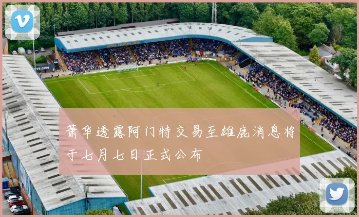 萧华透露阿门特交易至雄鹿消息将于七月七日正式公布