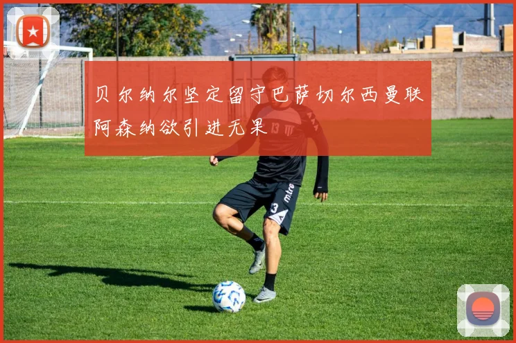 贝尔纳尔坚定留守巴萨切尔西曼联阿森纳欲引进无果