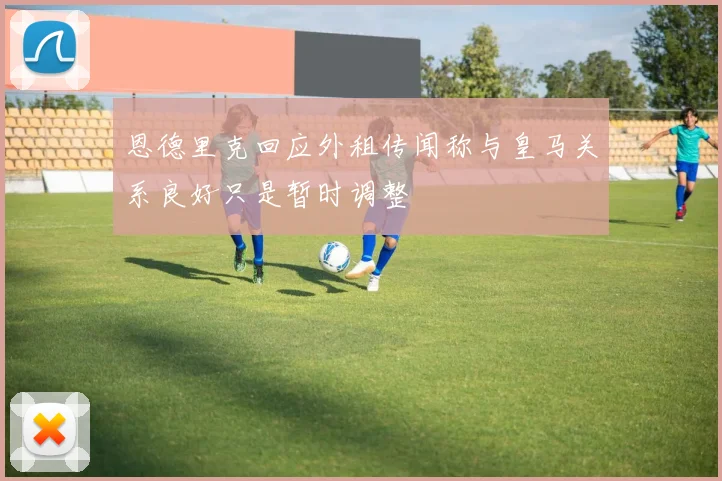 恩德里克回应外租传闻称与皇马关系良好只是暂时调整