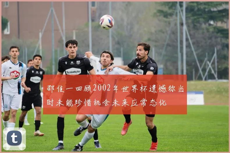 邵佳一回顾2002年世界杯遗憾称当时未能珍惜机会未来应常态化