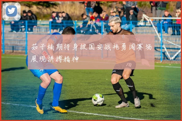 茹子楠期待身披国安战袍勇闯赛场展现拼搏精神
