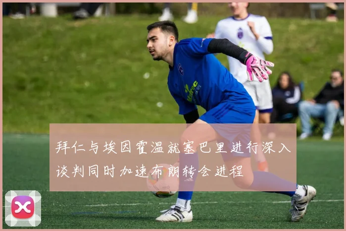 拜仁与埃因霍温就塞巴里进行深入谈判同时加速布朗转会进程